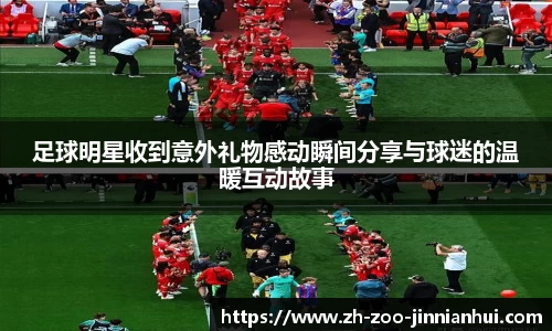 足球明星收到意外礼物感动瞬间分享与球迷的温暖互动故事